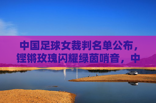 中国足球女裁判名单公布,铿锵玫瑰闪耀绿茵哨音,中国足球女裁判名单公布 铿锵玫瑰闪耀绿茵哨音 中国足球女裁判名单公布,铿锵玫瑰闪耀绿茵哨音,中国足球女裁判名单公布 铿锵玫瑰闪耀绿茵哨音