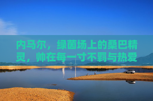 内马尔，绿茵场上的桑巴精灵，帅在每一寸不羁与热爱，内马尔，绿茵桑巴精灵，不羁热爱皆帅