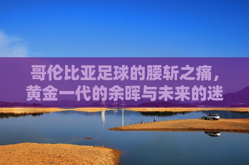 哥伦比亚足球的腰斩之痛，黄金一代的余晖与未来的迷雾