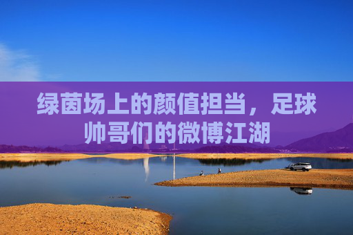 绿茵场上的颜值担当，足球帅哥们的微博江湖