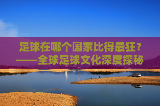足球在哪个国家比得最狂？——全球足球文化深度探秘