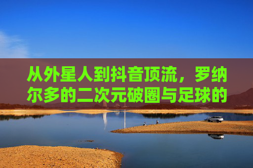 从外星人到抖音顶流，罗纳尔多的二次元破圈与足球的Z世代狂欢