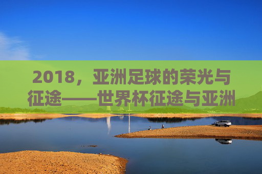 2018，亚洲足球的荣光与征途——世界杯征途与亚洲赛场双线记