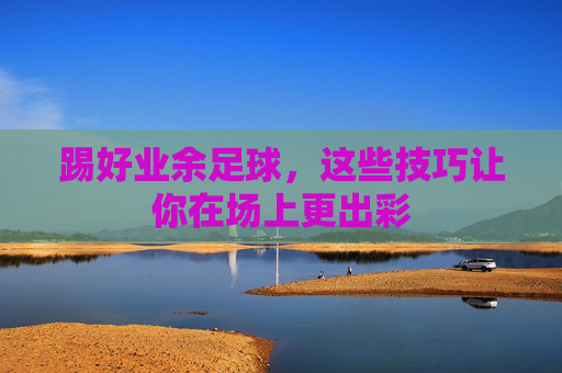 踢好业余足球，这些技巧让你在场上更出彩