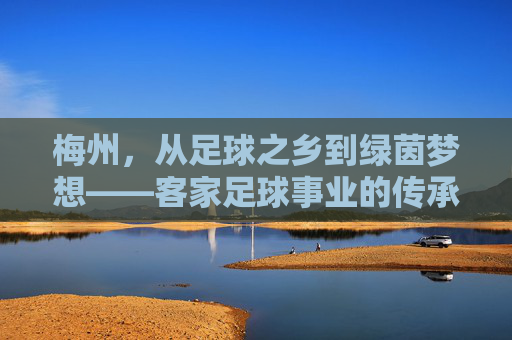 梅州,从足球之乡到绿茵梦想——客家足球事业的传承与突围 梅州,从足球之乡到绿茵梦想——客家足球事业的传承与突围