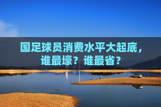 国足球员消费水平大起底，谁最壕？谁最省？