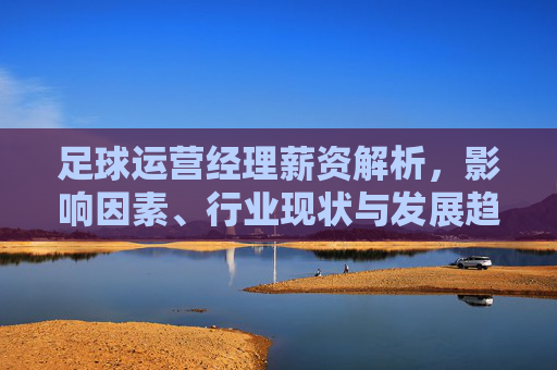 足球运营经理薪资解析，影响因素、行业现状与发展趋势