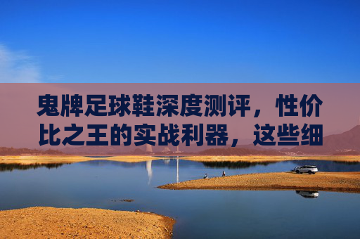 鬼牌足球鞋深度测评，性价比之王的实战利器，这些细节你必须知道