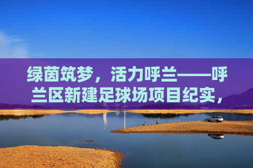 绿茵筑梦，活力呼兰——呼兰区新建足球场项目纪实，绿茵筑梦，活力呼兰——呼兰区新建足球场项目纪实