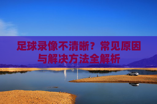 足球录像不清晰？常见原因与解决方法全解析