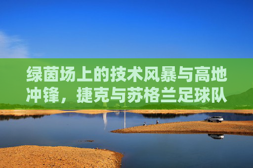 绿茵场上的技术风暴与高地冲锋，捷克与苏格兰足球队的碰撞与魅力
