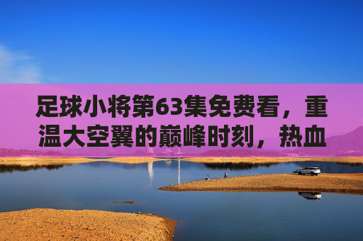 足球小将第63集免费看，重温大空翼的巅峰时刻，热血经典零门槛重温！