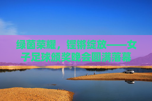 绿茵荣耀，铿锵绽放——女子足球颁奖晚会圆满落幕