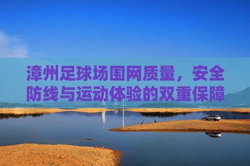 漳州足球场围网质量，安全防线与运动体验的双重保障，漳州足球场围网质量，安全防线与运动体验的双重保障