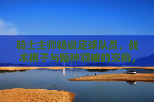 骑士主帅畅谈足球队员,战术棋子与精神领袖的交响,骑士主帅畅谈足球队员,战术棋子与精神领袖的交响 骑士主帅畅谈足球队员,战术棋子与精神领袖的交响,骑士主帅畅谈足球队员,战术棋子与精神领袖的交响