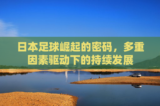 日本足球崛起的密码,多重因素驱动下的持续发展 日本足球崛起的密码,多重因素驱动下的持续发展