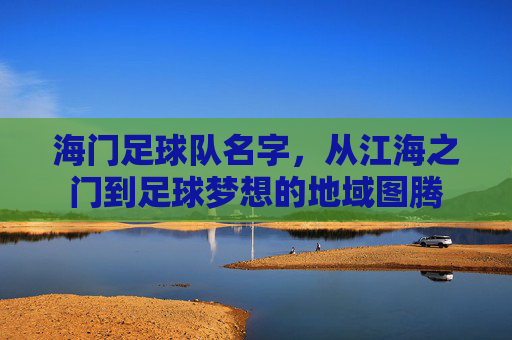 海门足球队名字，从江海之门到足球梦想的地域图腾