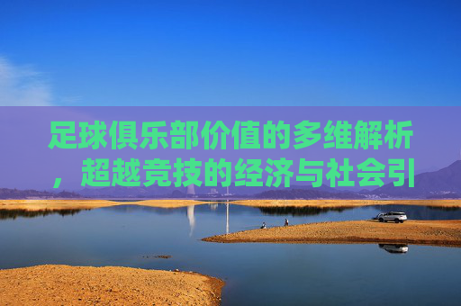 足球俱乐部价值的多维解析，超越竞技的经济与社会引擎