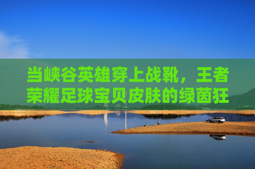当峡谷英雄穿上战靴，王者荣耀足球宝贝皮肤的绿茵狂想