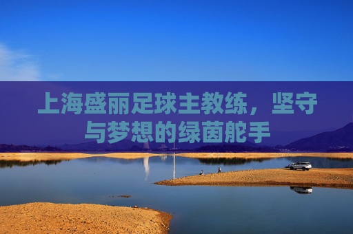 上海盛丽足球主教练,坚守与梦想的绿茵舵手 上海盛丽足球主教练,坚守与梦想的绿茵舵手