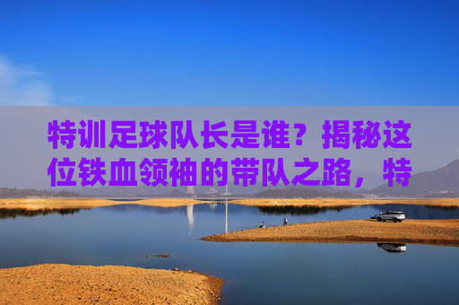 特训足球队长是谁？揭秘这位铁血领袖的带队之路，特训足球队长，铁血领袖的带队之路揭秘