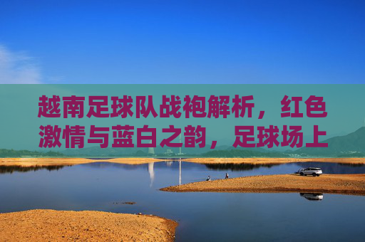 越南足球队战袍解析，红色激情与蓝白之韵，足球场上的国家符号