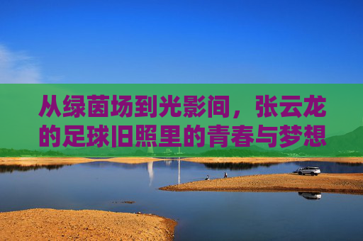 从绿茵场到光影间，张云龙的足球旧照里的青春与梦想