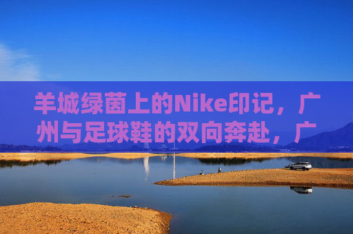 羊城绿茵上的Nike印记,广州与足球鞋的双向奔赴,广州与足球鞋的双向奔赴,羊城绿茵上的Nike印记 羊城绿茵上的Nike印记,广州与足球鞋的双向奔赴,广州与足球鞋的双向奔赴,羊城绿茵上的Nike印记
