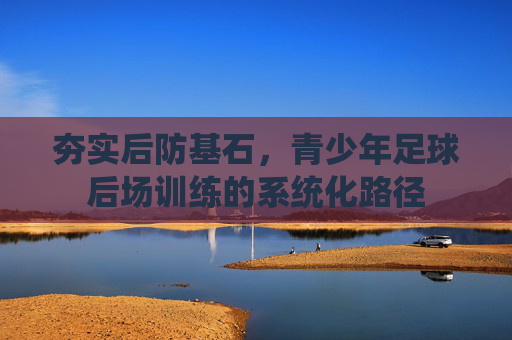 夯实后防基石,青少年足球后场训练的系统化路径 夯实后防基石,青少年足球后场训练的系统化路径