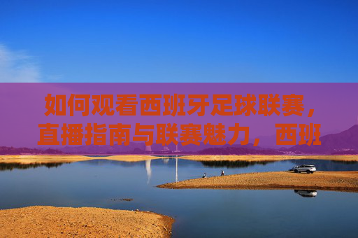 如何观看西班牙足球联赛，直播指南与联赛魅力，西班牙足球联赛直播指南与魅力