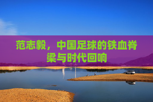 范志毅，中国足球的铁血脊梁与时代回响