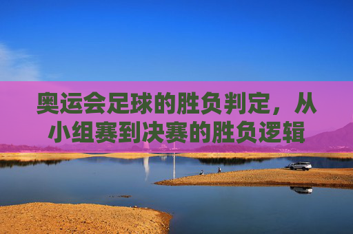 奥运会足球的胜负判定，从小组赛到决赛的胜负逻辑