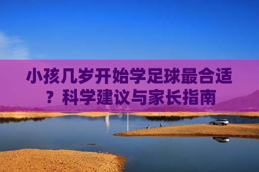 小孩几岁开始学足球最合适？科学建议与家长指南