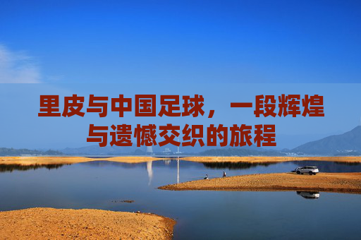 里皮与中国足球，一段辉煌与遗憾交织的旅程