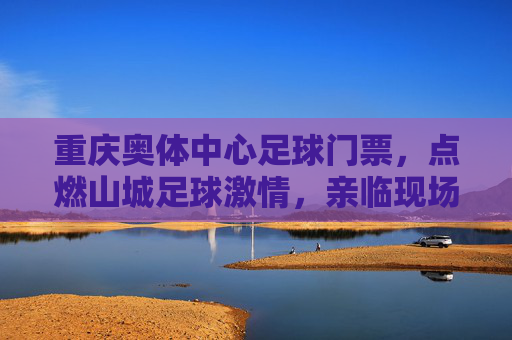重庆奥体中心足球门票，点燃山城足球激情，亲临现场见证荣耀时刻，重庆奥体中心足球门票，点燃山城激情，见证荣耀时刻