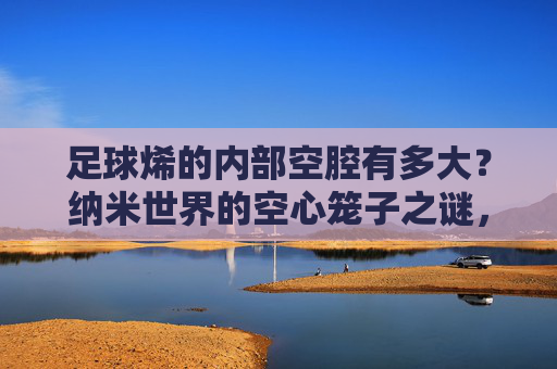 足球烯的内部空腔有多大？纳米世界的空心笼子之谜，足球烯的纳米空腔，空心笼子之谜