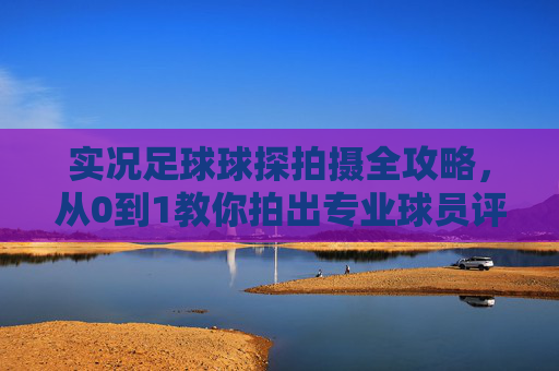 实况足球球探拍摄全攻略，从0到1教你拍出专业球员评估视频，实况足球球探拍摄从0到1全攻略，专业球员评估视频拍摄指南
