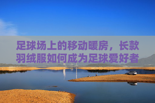 足球场上的移动暖房,长款羽绒服如何成为足球爱好者的冬日灵魂伴侣?足球场上的移动暖房,长款羽绒服,冬日足球爱好者的灵魂伴侣 足球场上的移动暖房,长款羽绒服如何成为足球爱好者的冬日灵魂伴侣?足球场上的移动暖房,长款羽绒服,冬日足球爱好者的灵魂伴侣