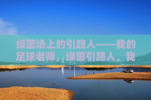 绿茵场上的引路人——我的足球老师,绿茵引路人,我的足球老师 绿茵场上的引路人——我的足球老师,绿茵引路人,我的足球老师