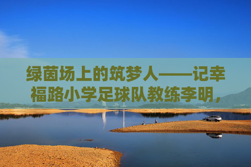 绿茵场上的筑梦人——记幸福路小学足球队教练李明,绿茵筑梦人,幸福路小学足球队教练李明 绿茵场上的筑梦人——记幸福路小学足球队教练李明,绿茵筑梦人,幸福路小学足球队教练李明