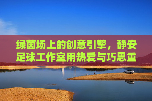绿茵场上的创意引擎，静安足球工作室用热爱与巧思重塑足球体验，静安足球工作室，绿茵场上的创意引擎，重塑足球体验
