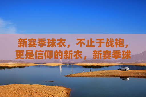 新赛季球衣，不止于战袍，更是信仰的新衣，新赛季球衣，不止战袍，更是信仰