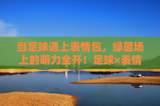 当足球遇上表情包,绿茵场上的萌力全开!足球×表情包,绿茵场萌力全开 当足球遇上表情包,绿茵场上的萌力全开!足球×表情包,绿茵场萌力全开