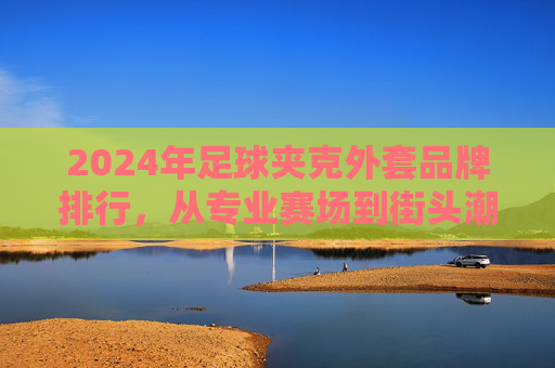 2024年足球夹克外套品牌排行,从专业赛场到街头潮流,这些品牌值得入手!2024足球夹克外套品牌排行,从赛场到街头的潮流之选 2024年足球夹克外套品牌排行,从专业赛场到街头潮流,这些品牌值得入手!2024足球夹克外套品牌排行,从赛场到街头的潮流之选