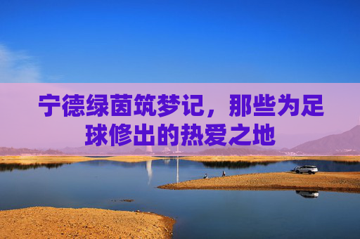 宁德绿茵筑梦记，那些为足球修出的热爱之地
