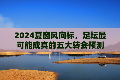 2024夏窗风向标，足坛最可能成真的五大转会预测