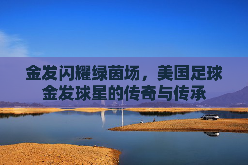 金发闪耀绿茵场，美国足球金发球星的传奇与传承