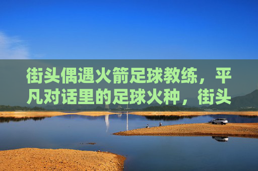 街头偶遇火箭足球教练，平凡对话里的足球火种，街头偶遇火箭教练，平凡对话点燃足球火种