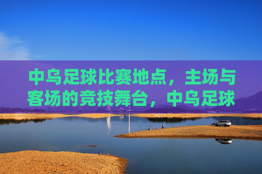 中乌足球比赛地点，主场与客场的竞技舞台，中乌足球比赛地点，主场与客场的竞技舞台