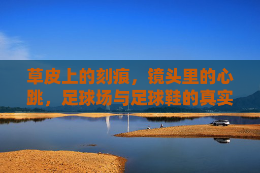 草皮上的刻痕,镜头里的心跳,足球场与足球鞋的真实影像叙事,刻痕与心跳,足球场与足球鞋的真实影像叙事 草皮上的刻痕,镜头里的心跳,足球场与足球鞋的真实影像叙事,刻痕与心跳,足球场与足球鞋的真实影像叙事